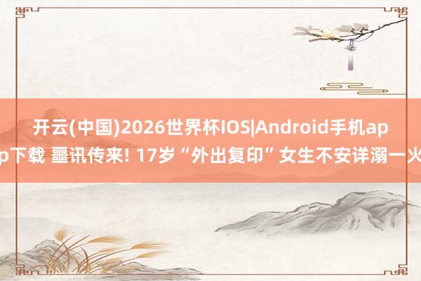 开云(中国)2026世界杯IOS|Android手机app下载 噩讯传来! 17岁“外出复印”女生不安详溺一火