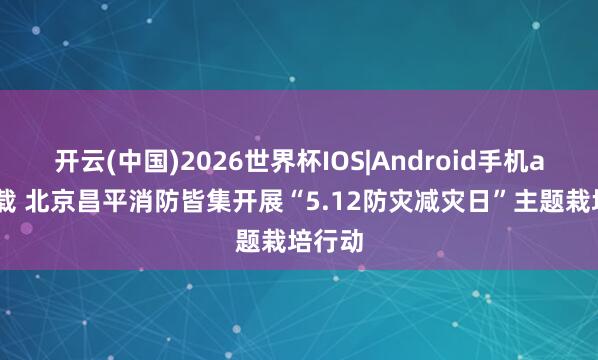 开云(中国)2026世界杯IOS|Android手机app下载 北京昌平消防皆集开展“5.12防灾减灾日”主题栽培行动