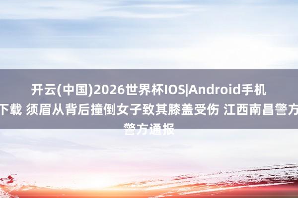 开云(中国)2026世界杯IOS|Android手机app下载 须眉从背后撞倒女子致其膝盖受伤 江西南昌警方通报