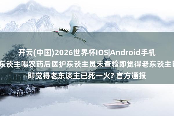 开云(中国)2026世界杯IOS|Android手机app下载 重庆一老东谈主喝农药后医护东谈主员未查验即觉得老东谈主已死一火? 官方通报