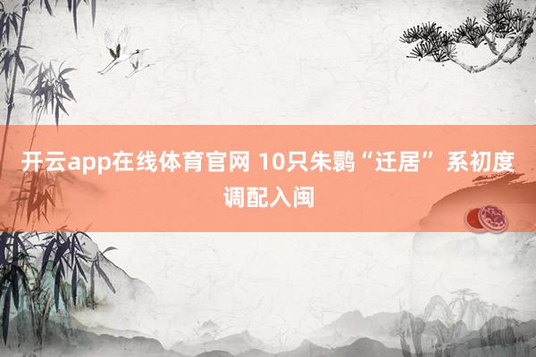 开云app在线体育官网 10只朱鹮“迁居” 系初度调配入闽