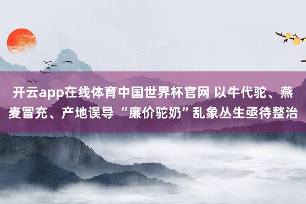 开云app在线体育中国世界杯官网 以牛代驼、燕麦冒充、产地误导 “廉价驼奶”乱象丛生亟待整治