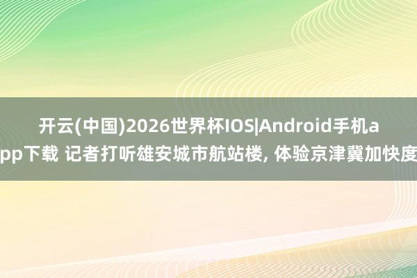 开云(中国)2026世界杯IOS|Android手机app下载 记者打听雄安城市航站楼， 体验京津冀加快度