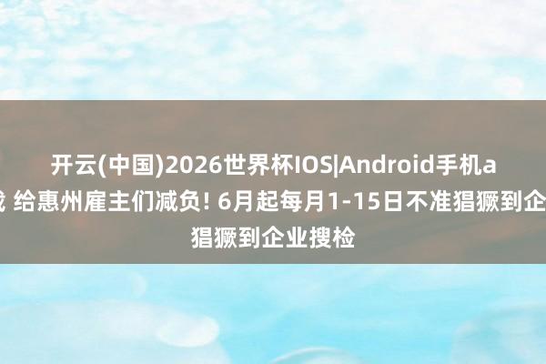 开云(中国)2026世界杯IOS|Android手机app下载 给惠州雇主们减负! 6月起每月1-15日不准猖獗到企业搜检