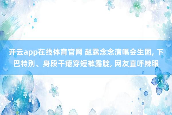 开云app在线体育官网 赵露念念演唱会生图， 下巴特别、身段干瘪穿短裤露腚， 网友直呼辣眼