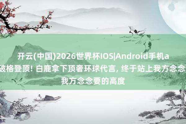 开云(中国)2026世界杯IOS|Android手机app下载 破格登顶! 白鹿拿下顶奢环球代言， 终于站上我方念念要的高度