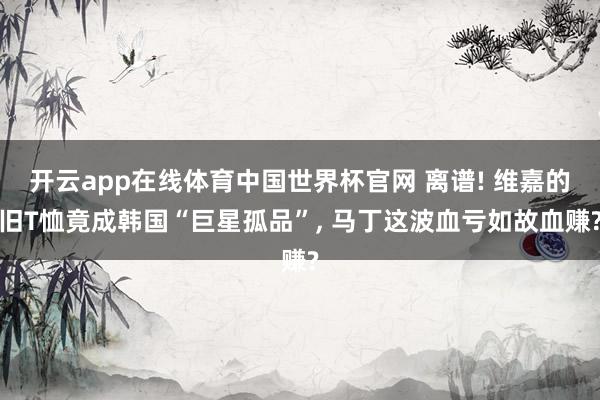 开云app在线体育中国世界杯官网 离谱! 维嘉的旧T恤竟成韩国“巨星孤品”， 马丁这波血亏如故血赚?