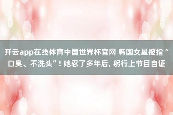 开云app在线体育中国世界杯官网 韩国女星被指“口臭、不洗头”! 她忍了多年后， 躬行上节目自证