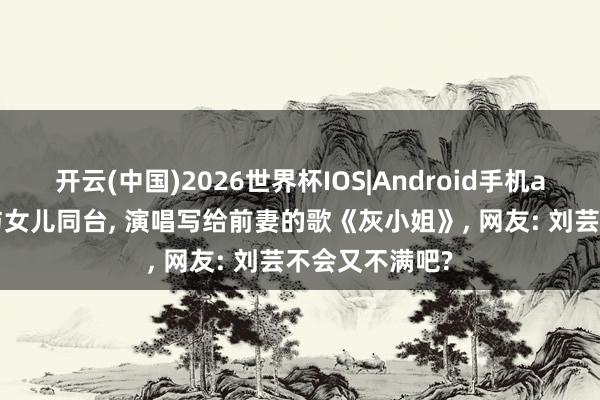 开云(中国)2026世界杯IOS|Android手机app下载 郑钧与女儿同台, 演唱写给前妻的歌《灰小姐》, 网友: 刘芸不会又不满吧?