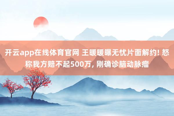 开云app在线体育官网 王暖暖曝无忧片面解约! 怒称我方赔不起500万, 刚确诊脑动脉瘤