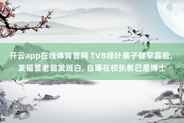 开云app在线体育官网 TVB绿叶蔡子健罕露脸, 发福显老翁发斑白, 自曝在校执教已是博士