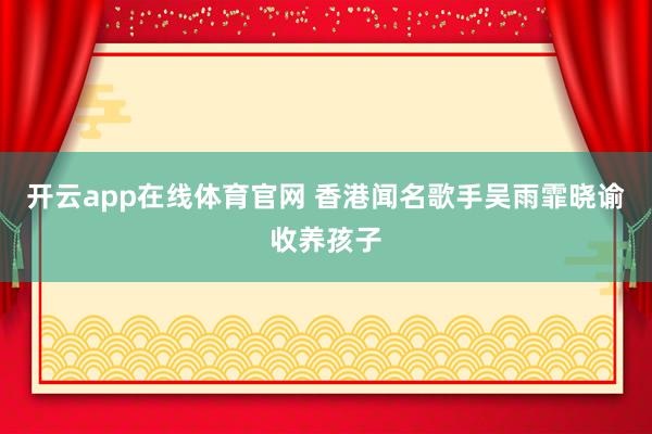 开云app在线体育官网 香港闻名歌手吴雨霏晓谕收养孩子