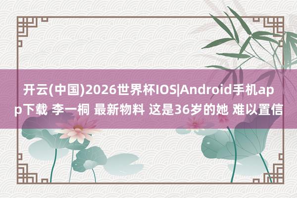 开云(中国)2026世界杯IOS|Android手机app下载 李一桐 最新物料 这是36岁的她 难以置信