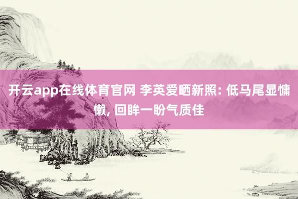开云app在线体育官网 李英爱晒新照: 低马尾显慵懒， 回眸一盼气质佳