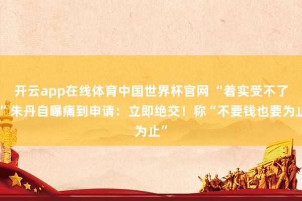开云app在线体育中国世界杯官网 “着实受不了!”朱丹自曝痛到申请:立即绝交!称“不要钱也要为止”