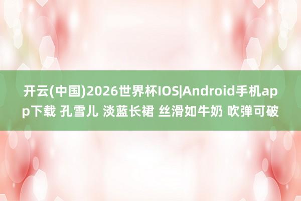 开云(中国)2026世界杯IOS|Android手机app下载 孔雪儿 淡蓝长裙 丝滑如牛奶 吹弹可破
