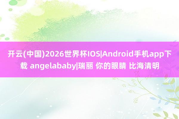 开云(中国)2026世界杯IOS|Android手机app下载 angelababy|瑞丽 你的眼睛 比海清明