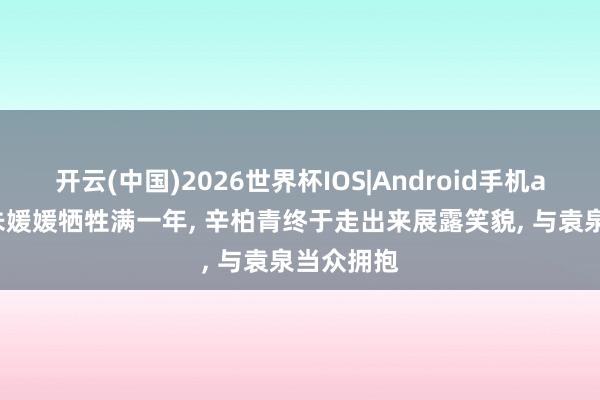 开云(中国)2026世界杯IOS|Android手机app下载 朱媛媛牺牲满一年， 辛柏青终于走出来展露笑貌， 与袁泉当众拥抱