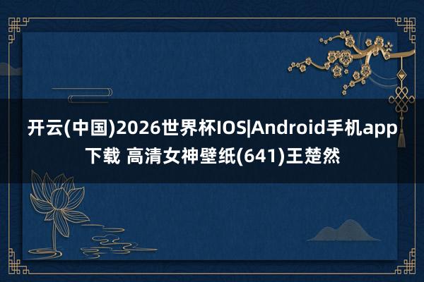 开云(中国)2026世界杯IOS|Android手机app下载 高清女神壁纸(641)王楚然