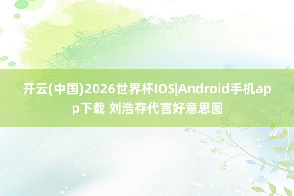 开云(中国)2026世界杯IOS|Android手机app下载 刘浩存代言好意思图
