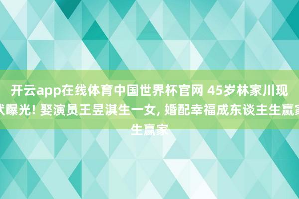 开云app在线体育中国世界杯官网 45岁林家川现状曝光! 娶演员王昱淇生一女， 婚配幸福成东谈主生赢家