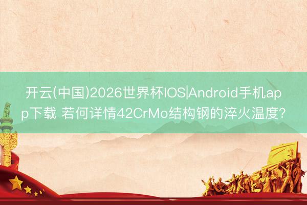 开云(中国)2026世界杯IOS|Android手机app下载 若何详情42CrMo结构钢的淬火温度?