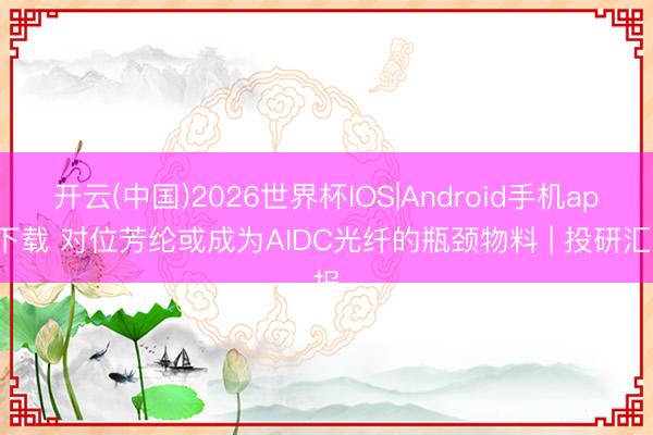 开云(中国)2026世界杯IOS|Android手机app下载 对位芳纶或成为AIDC光纤的瓶颈物料 | 投研汇报