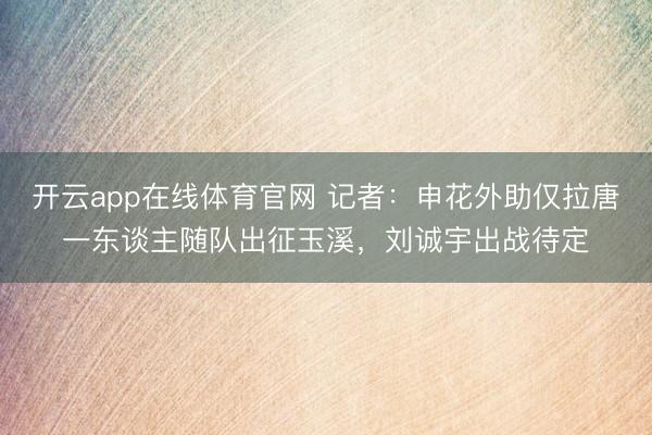 开云app在线体育官网 记者：申花外助仅拉唐一东谈主随队出征玉溪，刘诚宇出战待定
