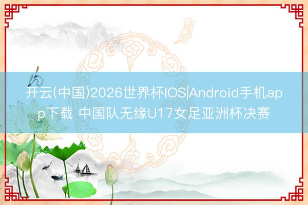 开云(中国)2026世界杯IOS|Android手机app下载 中国队无缘U17女足亚洲杯决赛