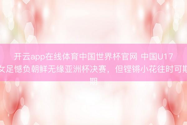 开云app在线体育中国世界杯官网 中国U17女足憾负朝鲜无缘亚洲杯决赛,但铿锵小花往时可期