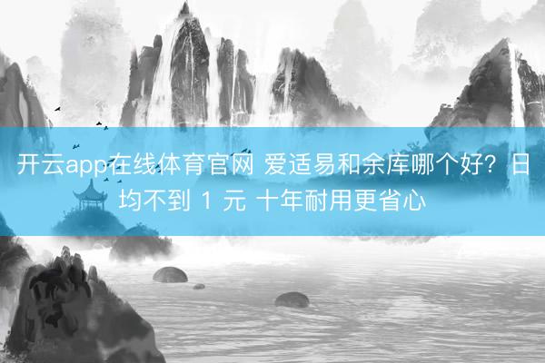 开云app在线体育官网 爱适易和余库哪个好？日均不到 1 元 十年耐用更省心