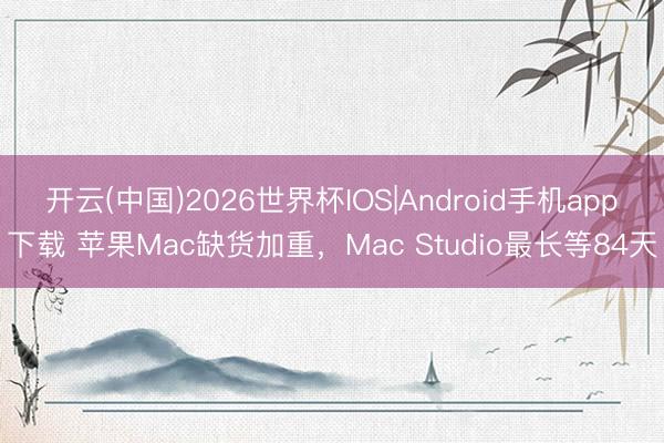 开云(中国)2026世界杯IOS|Android手机app下载 苹果Mac缺货加重,Mac Studio最长等84天