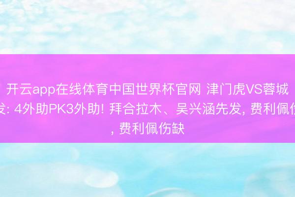 开云app在线体育中国世界杯官网 津门虎VS蓉城首发: 4外助PK3外助! 拜合拉木、吴兴涵先发, 费利佩伤缺