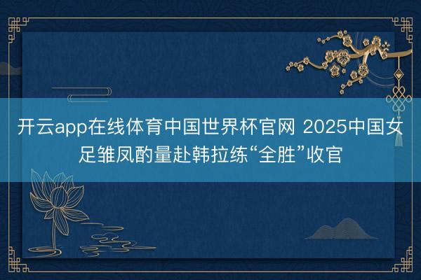开云app在线体育中国世界杯官网 2025中国女足雏凤酌量赴韩拉练“全胜”收官