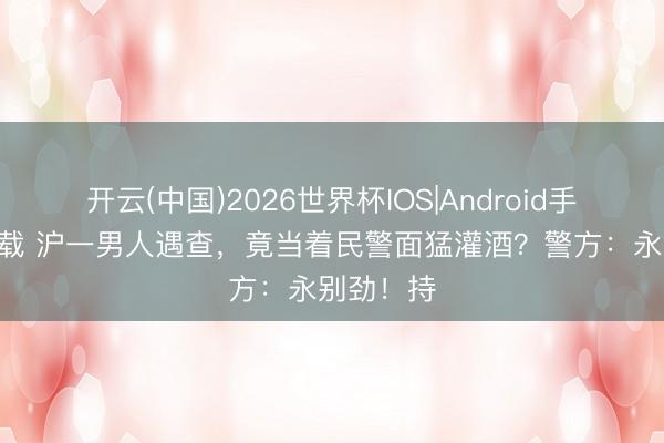 开云(中国)2026世界杯IOS|Android手机app下载 沪一男人遇查，竟当着民警面猛灌酒？警方：永别劲！持