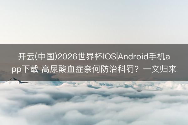 开云(中国)2026世界杯IOS|Android手机app下载 高尿酸血症奈何防治科罚?一文归来