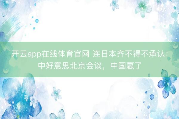 开云app在线体育官网 连日本齐不得不承认：中好意思北京会谈，中国赢了