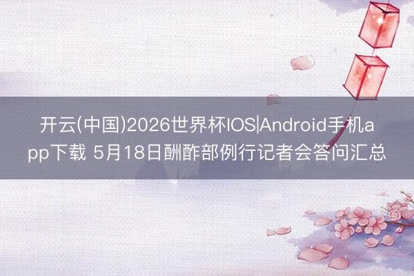 开云(中国)2026世界杯IOS|Android手机app下载 5月18日酬酢部例行记者会答问汇总