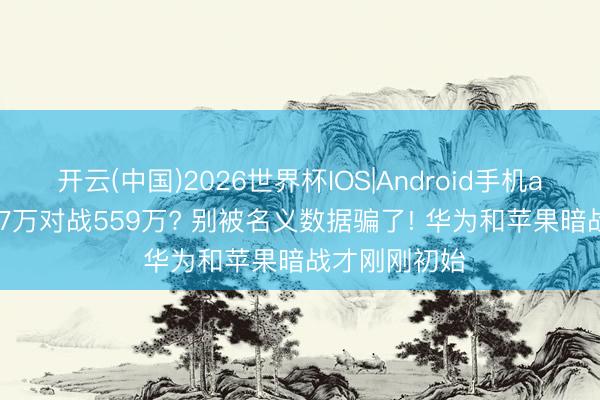 开云(中国)2026世界杯IOS|Android手机app下载 2867万对战559万? 别被名义数据骗了! 华为和苹果暗战才刚刚初始