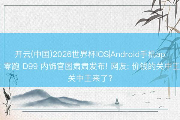 开云(中国)2026世界杯IOS|Android手机app下载 零跑 D99 内饰官图肃肃发布! 网友: 价钱的关中王来了?