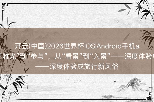 开云(中国)2026世界杯IOS|Android手机app下载 从“不雅光”到“参与”,从“看景”到“入景”——深度体验成旅行新风俗
