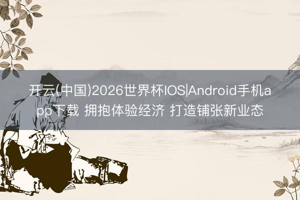 开云(中国)2026世界杯IOS|Android手机app下载 拥抱体验经济 打造铺张新业态
