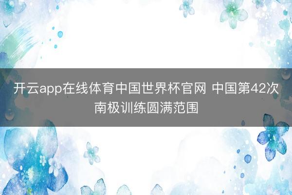 开云app在线体育中国世界杯官网 中国第42次南极训练圆满范围