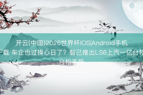 开云(中国)2026世界杯IOS|Android手机app下载 车企也过操心日了？智己推出LS6上汽一亿台松手版