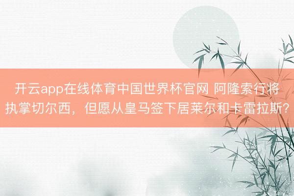 开云app在线体育中国世界杯官网 阿隆索行将执掌切尔西，但愿从皇马签下居莱尔和卡雷拉斯？