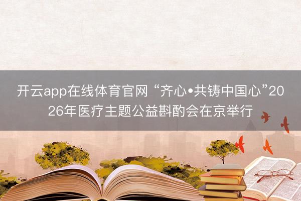 开云app在线体育官网 “齐心•共铸中国心”2026年医疗主题公益斟酌会在京举行