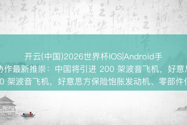 开云(中国)2026世界杯IOS|Android手机app下载 中好意思经贸协作最新推崇：中国将引进 200 架波音飞机，好意思方保险饱胀发动机、零部件供应