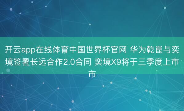 开云app在线体育中国世界杯官网 华为乾崑与奕境签署长远合作2.0合同 奕境X9将于三季度上市