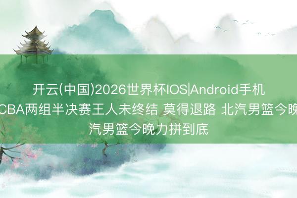 开云(中国)2026世界杯IOS|Android手机app下载 CBA两组半决赛王人未终结 莫得退路 北汽男篮今晚力拼到底