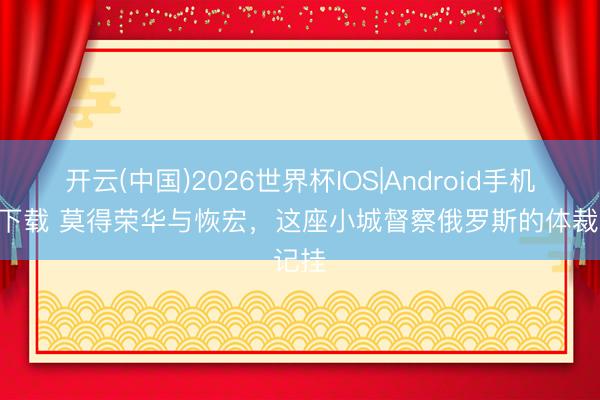 开云(中国)2026世界杯IOS|Android手机app下载 莫得荣华与恢宏，这座小城督察俄罗斯的体裁记挂